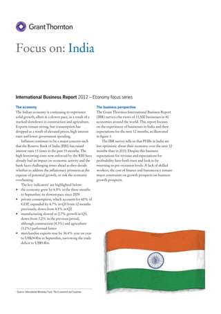 Focus on: India


International Business Report 2012 – Economy focus series

The economy                                                            The business perspective
The Indian economy is continuing to experience                         The Grant Thornton International Business Report
solid growth, albeit at a slower pace, as a result of a                (IBR) surveys the views of 11,500 businesses in 40
marked slowdown in construction and agriculture.                       economies around the world. This report focuses
Exports remain strong, but consumption has                             on the experiences of businesses in India and their
dropped as a result of elevated prices, high interest                  expectations for the next 12 months, as illustrated
rates and lower government spending.                                   in figure 1.
    Inflation continues to be a major concern such                          The IBR survey tells us that PHBs in India are
that the Reserve Bank of India (RBI) has raised                        less optimistic about their economy over the next 12
interest rates 13 times in the past 19 months. The                     months than in 2010. Despite this business
high borrowing costs now enforced by the RBI have                      expectations for revenue and expectations for
already had an impact on economic activity and the                     profitability have both risen and look to be
bank faces challenging times ahead as they decide                      returning to pre-recession levels. A lack of skilled
whether to address the inflationary pressures at the                   workers, the cost of finance and bureaucracy remain
expense of potential growth, or risk the economy                       major constraints on growth prospects on business
overheating.                                                           growth prospects.
    The key indicators1 are highlighted below:
• the economy grew by 6.9% in the three months
    to September, its slowest pace since 2009
• private consumption, which accounts for 60% of
    GDP, expanded by 6.7% in Q3 from 12 months
    previously, down from 8.5% in Q2
• manufacturing slowed to 2.7% growth in Q3,
    down from 7.2% in the previous period,
    although construction (4.3%) and agriculture
    (3.2%) performed better
• merchandise exports rose by 36.4% year on year
    to US$24.8bn in September, narrowing the trade
    deficit to US$9.8bn.




1
    Source: International Monetary Fund, The Economist and Experian.
 