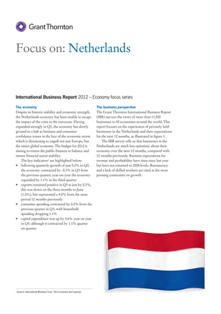 Focus on: Netherlands


International Business Report 2012 – Economy focus series

The economy                                                            The business perspective
Despite its historic stability and economic strength,                  The Grant Thornton International Business Report
the Netherlands economy has been unable to escape                      (IBR) surveys the views of more than 11,500
the impact of the crisis in the eurozone. Having                       businesses in 40 economies around the world. This
expanded strongly in Q1, the economy has slowly                        report focuses on the experiences of privately held
ground to a halt as business and consumer                              businesses in the Netherlands and their expectations
confidence wanes in the face of the economic storm                     for the next 12 months, as illustrated in figure 1.
which is threatening to engulf not just Europe, but                        The IBR survey tells us that businesses in the
the entire global economy. The budget for 2012 is                      Netherlands are much less optimistic about their
aiming to return the public finances to balance and                    economy over the next 12 months, compared with
ensure financial sector stability.                                     12 months previously. Business expectations for
    The key indicators1 are highlighted below:                         revenue and profitability have risen since last year
• following quarterly growth of just 0.2% in Q2,                       but have not returned to 2008 levels. Bureaucracy
    the economy contracted by -0.3% in Q3 from                         and a lack of skilled workers are cited as the most
    the previous quarter; year-on-year the economy                     pressing constraints on growth.
    expanded by 1.1% in the third quarter
• exports remained positive in Q3 at just by 0.3%;
    this was down on the three months to June
    (1.0%), but represented a 4.0% from the same
    period 12 months previously
• consumer spending contracted by 0.2% from the
    previous quarter in Q3, with household
    spending dropping 1.1%
• capital expenditure was up by 4.6% year on year
    in Q3, although it contracted by 1.1% quarter
    on quarter.




1
    Source: International Monetary Fund, The Economist and Experian.
 
