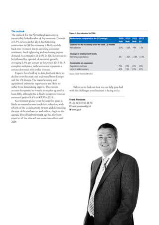 The outlook
                                                         Figure 1: Key indicators for PHBs
The outlook for the Netherlands economy is
inextricably linked to that of the eurozone. Growth      Netherlands compared to the EU average            2009 2010 2011 2011
of 1.4% is forecast for 2011, but following                                                                Neth   Neth   Neth   EU
contraction in Q3 the economy is likely to slide         Outlook for the economy over the next 12 months
                                                         Net optimism                                      -37%   +16% -44%     -17%
back into recession due to declining consumer
sentiment, fiscal tightening and weakening export
                                                         Change in employment levels
demand. A contraction of 0.6% in 2012 is forecast to     Net hiring expectations                           -5%    +12% +18% +15%
be followed by a period of moderate growth,
averaging 1.5% per annum in the period 2013-16. A        Constraints on expansion
complete meltdown in the eurozone represents a           Regulations/red tape                              25%    23%    22%    29%
serious downside risk to this forecast.                  Lack of skilled workers                           40%    18%    22%    22%

    Exports have held up to date, but look likely to     Source: Grant Thornton IBR 2011
decline over the next year as demand from Europe
and the US slumps. The manufacturing and
agricultural industries in particular are likely to
suffer from diminishing exports. The current                Talk to us to find out how we can help you deal
account is expected to remain in surplus up until at     with the challenges your business is facing today.
least 2016, although this is likely to narrow from an
estimated peak of 8.4% of GDP in 2011.
                                                         Frank Ponsioen
    Government policy over the next five years is
                                                         T +31 (0) 172 42 38 70
likely to remain focused on deficit reduction, with
                                                         E frank.ponsioen@gt.nl
reform of the social security system and downsizing
                                                         W www.gt.nl
the size of the civil service and military high on the
agenda. The official retirement age has also been
raised to 67 but this will not come into effect until
2025.
 