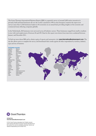 The Grant Thornton International Business Report (IBR) is a quarterly survey of around 2,800 senior executives in
   privately-held and listed businesses all over the world. Launched in 1992 in nine European countries the report now
   surveys more than 11,500 businesses leaders in 40 economies on an annual basis providing insights on the economic and
   commercial issues affecting companies globally.

   In the Netherlands, 200 businesses were surveyed across all industry sectors. These businesses ranged from small to medium
   in size with total employment of between 50 and 499. Data for this report were drawn from interviews conducted between
   January and December 2011.

   To find out more about IBR and to obtain copies of reports and summaries visit: www.internationalbusinessreport.com. The
   site also allows users to complete the survey and benchmark their results against all other respondents by territory, industry
   type and size of business.

   Participating economies
   Argentina       Malaysia
   Armenia         Mexico
   Australia       Netherlands
   Belgium         New Zealand
   Botswana        Peru
   Brazil          Philippines
   Canada          Poland
   Chile           Russia
   Mainland China Singapore
   Denmark         South Africa
   Finland         Spain
   France          Sweden
   Georgia         Switzerland
   Germany         Taiwan
   Greece          Thailand
   Hong Kong       Turkey
   India           United Arab Emirates
   Ireland         United Kingdom
   Italy           United States
   Japan           Vietnam




www.gti.org
www.internationalbusinessreport.com

© 2012 Grant Thornton International Ltd. All rights reserved.
Grant Thornton International Ltd (Grant Thornton International) and
the member firms are not a worldwide partnership. Services are
delivered independently by the member firms.
 