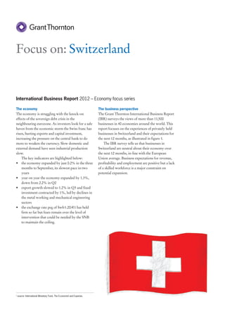 Focus on: Switzerland


International Business Report 2012 – Economy focus series

The economy                                                            The business perspective
The economy is struggling with the knock-on                            The Grant Thornton International Business Report
effects of the sovereign debt crisis in the                            (IBR) surveys the views of more than 11,500
neighbouring eurozone. As investors look for a safe                    businesses in 40 economies around the world. This
haven from the economic storm the Swiss franc has                      report focuses on the experiences of privately held
risen, hurting exports and capital investment,                         businesses in Switzerland and their expectations for
increasing the pressure on the central bank to do                      the next 12 months, as illustrated in figure 1.
more to weaken the currency. Slow domestic and                             The IBR survey tells us that businesses in
external demand have seen industrial production                        Switzerland are neutral about their economy over
slow.                                                                  the next 12 months, in-line with the European
    The key indicators are highlighted below:                          Union average. Business expectations for revenue,
• the economy expanded by just 0.2% in the three                       profitability and employment are positive but a lack
    months to September, its slowest pace in two                       of a skilled workforce is a major constraint on
    years                                                              potential expansion.
• year on year the economy expanded by 1.3%,
    down from 2.2% in Q2
• export growth slowed to 1.2% in Q3 and fixed
    investment contracted by 1%, led by declines in
    the metal working and mechanical engineering
    sectors
• the exchange rate peg of Swfr1.20:€1 has held
    firm so far but fears remain over the level of
    intervention that could be needed by the SNB
    to maintain the ceiling.




1
    source: International Monetary Fund, The Economist and Experian.
 