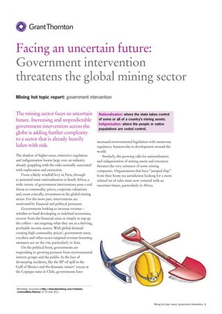 Facing an uncertain future:
Government intervention
threatens the global mining sector
Mining hot topic report: government intervention


The mining sector faces an uncertain                            Nationalisation: where the state takes control
future. Increasing and unpredictable                            of some or all of a country’s mining assets.
                                                                Indigenisation: where the people or native
government intervention across the                              populations are ceded control.
globe is adding further complexity
to a sector that is already heavily                            increased environmental legislation with numerous
laden with risk.                                               regulatory frameworks in development around the
                                                               world.
The shadow of higher taxes, restrictive regulation                 Similarly, the growing calls for nationalisation
and indigenisation looms large over an industry                and indigenisation of mining assets and resources
already grappling with the risks normally associated           threaten the very existence of some mining
with exploration and extraction.                               companies. Organisations that have “jumped ship”
    From a likely windfall levy in Peru, through               from their home tax jurisdiction looking for a more
to potential mine nationalisation in South Africa, a           relaxed set of rules must now contend with an
wide variety of government interventions pose a real           uncertain future, particularly in Africa.
threat to commodity prices, corporate valuations
and, most critically, investment in the global mining
sector. For the most part, interventions are
motivated by financial and political pressures.
    Governments looking to increase revenue –
whether to fund developing or indebted economies,
recover from the financial crisis or simply to top up
the coffers – are targeting what they see as a thriving,
profitable income source. With global demand
creating high commodity prices1, government taxes,
royalties and other sector-targeted revenue-boosting
measures are on the rise, particularly in Asia.
    On the political front, governments are
responding to growing pressure from environmental
interest groups and the public. In the face of
devastating incidents, like the BP oil spill in the
Gulf of Mexico and the dramatic miners’ rescue at
the Copiapo mine in Chile, governments have



1
    Bloomberg. Accessed at http://www.bloomberg.com/markets/
    commodities/futures/ on 16 June 2011.




                                                                                                      Mining hot topic report: government intervention 1
 