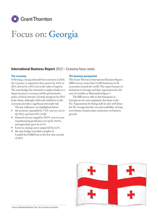 Focus on: Georgia


International Business Report 2012 – Economy focus series

The economy                                                            The business perspective
Following a strong rebound from recession in 2010,                     The Grant Thornton International Business Report
the economy is expected to have grown by 4.6% in                       (IBR) surveys more than 11,500 businesses in 40
2011, driven by a 25% rise in the value of exports.                    economies around the world. This report focuses on
The state budget has returned to surplus thanks to a                   businesses in Georgia and their expectations for the
sharp increase in revenues and the government’s                        next 12 months, as illustrated in figure 1.
policy of fiscal restraint. Growth prospects for 2012                      The IBR survey tells us that businesses in
look robust, although a full-scale meltdown in the                     Georgia are far more optimistic that those in the
eurozone provides a significant downside risk                          EU. Expectations for hiring staff are also well above
    The key indicators1 are highlighted below:                         the EU average, but the cost and availability of long-
• the economy expanded by 7.5% year on year in                         term finance remain major constraints on business
    Q3 2011, up from 4.9% in Q2                                        growth.
• financial services surged by 24.9% year on year,
    manufacturing production was up by 16.6%,
    and agriculture grew by 6.1%
• however, mining sector output fell by 6.2%
• the state budget recorded a surplus of
    Lari625.5m (US$351m) in the first nine months
    of 2011.




1
    Source: International Monetary Fund, The Economist and Experian.
 