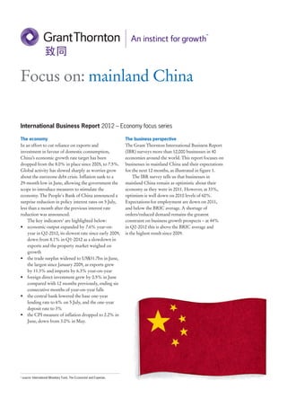 Focus on: mainland China

International Business Report 2012 – Economy focus series

The economy                                                            The business perspective
In an effort to cut reliance on exports and                            The Grant Thornton International Business Report
investment in favour of domestic consumption,                          (IBR) surveys more than 12,000 businesses in 40
China’s economic growth rate target has been                           economies around the world. This report focuses on
dropped from the 8.0% in place since 2005, to 7.5%.                    businesses in mainland China and their expectations
Global activity has slowed sharply as worries grow                     for the next 12 months, as illustrated in figure 1.
about the eurozone debt crisis. Inflation sank to a                         The IBR survey tells us that businesses in
29-month low in June, allowing the government the                      mainland China remain as optimistic about their
scope to introduce measures to stimulate the                           economy as they were in 2011. However, at 33%,
economy. The People's Bank of China announced a                        optimism is well down on 2010 levels of 60%.
surprise reduction in policy interest rates on 5 July,                 Expectations for employment are down on 2011,
less than a month after the previous interest rate                     and below the BRIC average. A shortage of
reduction was announced.                                               orders/reduced demand remains the greatest
    The key indicators1 are highlighted below:                         constraint on business growth prospects – at 44%
• economic output expanded by 7.6% year-on-                            in Q2-2012 this is above the BRIC average and
    year in Q2-2012, its slowest rate since early 2009,                is the highest result since 2009.
    down from 8.1% in Q1-2012 as a slowdown in
    exports and the property market weighed on
    growth
• the trade surplus widened to US$31.7bn in June,
    the largest since January 2009, as exports grew
    by 11.3% and imports by 6.3% year-on-year
• foreign direct investment grew by 0.5% in June
    compared with 12 months previously, ending six
    consecutive months of year-on-year falls
• the central bank lowered the base one-year
    lending rate to 6% on 5 July, and the one-year
    deposit rate to 3%
• the CPI measure of inflation dropped to 2.2% in
    June, down from 3.0% in May.




1
    source: International Monetary Fund, The Economist and Experian.
 