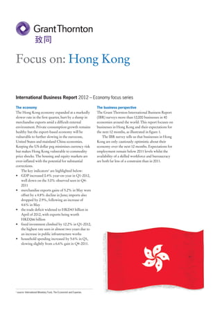 Focus on: Hong Kong

International Business Report 2012 – Economy focus series

The economy                                                            The business perspective
The Hong Kong economy expanded at a markedly                           The Grant Thornton International Business Report
slower rate in the first quarter, hurt by a slump in                   (IBR) surveys more than 12,000 businesses in 40
merchandise exports amid a difficult external                          economies around the world. This report focuses on
environment. Private consumption growth remains                        businesses in Hong Kong and their expectations for
healthy but the export-based economy will be                           the next 12 months, as illustrated in figure 1.
vulnerable to further slowing in the eurozone,                             The IBR survey tells us that businesses in Hong
United States and mainland China economies.                            Kong are only cautiously optimistic about their
Keeping the US dollar peg minimises currency risk                      economy over the next 12 months. Expectations for
but makes Hong Kong vulnerable to commodity                            employment remain below 2011 levels whilst the
price shocks. The housing and equity markets are                       availability of a skilled workforce and bureaucracy
over-inflated with the potential for substantial                       are both far less of a constraint than in 2011.
corrections.
    The key indicators1 are highlighted below:
• GDP increased 0.4% year-on-year in Q1-2012,
    well down on the 3.0% observed seen in Q4-
    2011
• merchandise exports gains of 5.2% in May were
    offset by a 4.8% decline in June; imports also
    dropped by 2.9%, following an increase of
    4.6% in May
• the trade deficit widened to HKD43 billion in
    April of 2012, with exports being worth
    HKD266 billion
• fixed investment climbed by 12.2% in Q1-2012,
    the highest rate seen in almost two years due to
    an increase in public infrastructure works
• household spending increased by 5.6% in Q1,
    slowing slightly from a 6.6% gain in Q4-2011.




1
    source: International Monetary Fund, The Economist and Experian.
 