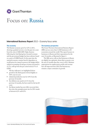 Focus on: Russia


International Business Report 2012 – Economy focus series

The economy                                                            The business perspective
The Russian economy grew by 4.2% in 2011,                              The Grant Thornton International Business Report
showing a gradual recovery over the past two years                     (IBR) surveys more than 11,500 businesses in 40
from the crisis of 2008-2009. High oil prices                          economies around the world. This report focuses on
following the Arab Spring have boosted revenues                        businesses in Russia and their expectations for the
and the government budget has been redrawn based                       next 12 months, as illustrated in figure 1.
on a price of US$93/barrel. At the same time the                           The IBR survey tells us that businesses in Russia
national economy remains heavily dependent on                          are slightly less optimistic about their economy over
world prices for natural resources, the budget deficit                 the next 12 months than they were in 2011. Business
without accounting oil and gas revenues increased to                   expectations for employment, profits and revenue
11.7%, well up from the pre-crisis levels (4.7% of                     have all improved since 2012, but bureaucracy
GDP).                                                                  remains a major constraint on growth.
    The key indicators1 are highlighted below:
• growth in the third quarter slowed slightly to
    4.8% year-on-year
• industrial production rose by 4.8% from the
    previous 12 months
• the inflation rate eased to 6.1% from the
    previous 12 months, the best result for the last 20
    years
• the labour market has now fully recovered after
    the crisis: the unemployment rate for 2011 stands
    at between 6.2% and 6.5%.




1
    source: International Monetary Fund, The Economist and Experian.
 