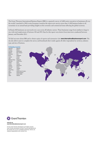 The Grant Thornton International Business Report (IBR) is a quarterly survey of 2,800 senior executives in businesses all over
   the world. Launched in 1992 in nine European countries the report now surveys more than 11,500 business leaders in 40
   economies on an annual basis providing insights on the economic and commercial issues affecting the global economy.

   In Russia 400 businesses are surveyed every year across all industry sectors. These businesses range from medium to large in
   size with total employment of between 100 and 499. Data for this report were drawn from interviews conducted between
   January and December 2011.

   To find out more about IBR and to obtain copies of reports and summaries visit: www.internationalbusinessreport.com. The
   site also allows users to complete the survey and benchmark their results against all other respondents by territory, industry
   type and size of business.

   Participating economies
   Argentina       Malaysia
   Armenia         Mexico
   Australia       Netherlands
   Belgium         New Zealand
   Botswana        Peru
   Brazil          Philippines
   Canada          Poland
   Chile           Russia
   Mainland China Singapore
   Denmark         South Africa
   Finland         Spain
   France          Sweden
   Georgia         Switzerland
   Germany         Taiwan
   Greece          Thailand
   Hong Kong       Turkey
   India           United Arab Emirates
   Ireland         United Kingdom
   Italy           United States
   Japan           Vietnam




www.gti.org
www.internationalbusinessreport.com

© 2012 Grant Thornton International Ltd. All rights reserved.
Grant Thornton International Ltd (Grant Thornton International) and
the member firms are not a worldwide partnership. Services are
delivered independently by the member firms.
 