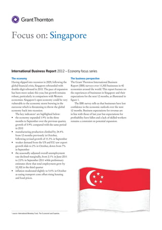 Focus on: Singapore


International Business Report 2012 – Economy focus series

The economy                                                            The business perspective
Having slipped into recession in 2009, following the                   The Grant Thornton International Business
global financial crisis, Singapore rebounded with                      Report (IBR) surveys over 11,500 businesses in 40
double-digit rebound in 2010. The pace of expansion                    economies around the world. This report focuses on
has been more sedate this year, but growth remains                     the experiences of businesses in Singapore and their
robust, particularly in comparison with Western                        expectations for the next 12 months, as illustrated in
economies. Singapore’s open economy could be very                      figure 1.
vulnerable to the economic storm brewing in the                             The IBR survey tells us that businesses have lost
eurozone which is threatening to throw the global                      confidence in the economic outlook over the next
economy back into recession.                                           12 months. Business expectations for revenue are
    The key indicators1 are highlighted below:                         in line with those of last year but expectations for
• the economy expanded 1.9% in the three                               profitability have fallen and a lack of skilled workers
    months to September over the previous quarter,                     remains a constraint on potential expansion.
    growth of 5.9% compared with the same period
    in 2010
• manufacturing production climbed by 24.4%
    from 12 months previously in October,
    following revised growth of 11.3% in September
• weaker demand from the US and EU saw export
    growth slide to 2% in October, down from 7%
    in September
• the seasonally-adjusted overall unemployment
    rate declined marginally, from 2.1% in June 2011
    to 2.0% in September 2011 while preliminary
    estimates show that total employment grew by
    32,300 in the third quarter
• inflation moderated slightly to 5.4% in October
    as easing transport costs offset rising housing
    and food prices.




1
    source: International Monetary Fund, The Economist and Experian.
 
