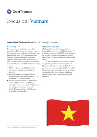 Focus on: Vietnam


International Business Report 2012 – Economy focus series

The economy                                                            The business perspective
The economy is expected to have expanded by                            The Grant Thornton International Business
around 6% in 2011, and current estimates expect                        Report (IBR) surveys over 11,500 businesses in 40
this to increase in the medium term. However, with                     economies around the world. This report focuses on
a weakening in many of Vietnam’s major export                          the experience of businesses in Vietnam and their
markets – particularly Europe – government                             expectations for the next 12 months, as illustrated in
expansion targets may become more difficult to                         figure 1.
meet. Consumer price inflation has been running at                          The IBR survey tells us that PHBs in Vietnam
more than 20% since June 2011 and remains a major                      are optimistic about the economy over the next
concern.                                                               12 months, although less so than in 2010. Business
    The key indicators1 are highlighted below:                         expectations for revenue and profitability have both
• the economy grew by an annual 6.1% in                                fallen compared to last year but hiring expectations
    Q3-2011                                                            remain robust. The cost of finance and a lack of
• after hitting a three-year high in August,                           demand remain major constraints on potential
    inflation slowed again in December to 18.1%,                       expansion.
    down from 18.9% in November
• Foreign Direct Investment for the first nine
    months of 2011 reached USD9.9 billion,
    although this was around 72.5% of the total for
    the same period 12 months previously
• a trade deficit equivalent to USD800m was
    reported in in October 2011.
.




1
    source: International Monetary Fund, The Economist and Experian.
 