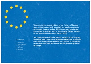2 Introduction
4 Report highlights
5 Stagnation
8 Integration
10 Expansion
Contents
Welcome to the second edition of our ‘Future of Europe’
series, which draws both on data from leading economic
forecasting houses, and on 3,100 interviews conducted
with senior executives from in and around Europe as part
of our International Business Report (IBR).
The report deals with three distinct aspects of the ongoing
sovereign debt crisis: the stagnation of Europe’s economies,
the closer integration suggested as a means to mitigating
uncertainty and what this means for the future expansion
of Europe.
 