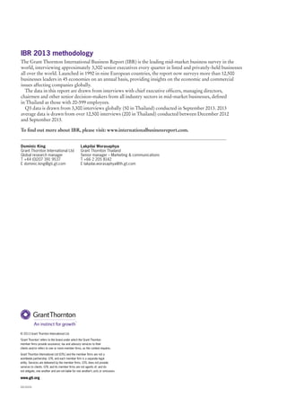 IBR 2013 methodology
The Grant Thornton International Business Report (IBR) is the leading mid-market business survey in the
world, interviewing approximately 3,300 senior executives every quarter in listed and privately-held businesses
all over the world. Launched in 1992 in nine European countries, the report now surveys more than 12,500
businesses leaders in 45 economies on an annual basis, providing insights on the economic and commercial
issues affecting companies globally.
The data in this report are drawn from interviews with chief executive officers, managing directors,
chairmen and other senior decision-makers from all industry sectors in mid-market businesses, defined
in Thailand as those with 20-599 employees.
Q3 data is drawn from 3,300 interviews globally (50 in Thailand) conducted in September 2013. 2013
average data is drawn from over 12,500 interviews (200 in Thailand) conducted between December 2012
and September 2013.
To find out more about IBR, please visit: www.internationalbusinessreport.com.
Dominic King
Grant Thornton International Ltd
Global research manager
T +44 (0)207 391 9537
E dominic.king@gti.gt.com

Lakpilai Worasaphya
Grant Thornton Thailand
Senior manager – Marketing & communications
T +66 2 205 8142
E lakpilai.worasaphya@th.gt.com  

© 2013 Grant Thornton International Ltd.
‘Grant Thornton’ refers to the brand under which the Grant Thornton
member firms provide assurance, tax and advisory services to their
clients and/or refers to one or more member firms, as the context requires.
Grant Thornton International Ltd (GTIL) and the member firms are not a
worldwide partnership. GTIL and each member firm is a separate legal
entity. Services are delivered by the member firms. GTIL does not provide
services to clients. GTIL and its member firms are not agents of, and do
not obligate, one another and are not liable for one another’s acts or omissions.

www.gti.org
CA1310-01

 
