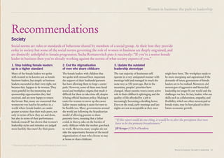 Women in business: the path to leadership 15
Many of the female leaders we spoke
with wanted to be known not as female
business leaders, but simply as business
leaders; successful in their own right, not
because they happen to be women. They
were grateful for the mentoring and
sponsorship opportunities they had
received, and are now happy to return
the favour. But, many are concerned that
women try too hard to be perfect in a
world where female leaders are under
greater scrutiny than their male peers, not
only in terms of how they act and dress,
but also in terms of their performance.
Indeed, research8
has shown that women’s
leadership styles and mistakes are judged
more harshly than men’s by their peers.
The female leaders with children that
we spoke with stressed how important
the support of their husbands/partners
has been allowing them to forge a career
path. However, some of these men faced
social and workplace stigma that made it
difficult for them to take time off, despite
it being official business policy. Making it
easier for women to move up the career
ladder means making it easier for men to
be flexible too. Many governments around
the world are following the Scandinavian
model of allowing parents to share
paternity leave, meaning that a father
could, in theory, take on the burden of
early childcare while the mother goes back
to work. However, many couples do not
take the opportunity because of the social
stigmatisation of men who choose to stay
at home or share childcare.
Recommendations
Society
1. Stop holding female leaders
up to a higher standard
2. End the stigmatisation
of men who share childcare
Social norms are rules or standards of behaviour shared by members of a social group. At their best they provide
order in society but some of the social norms governing the role of women in business are deeply engrained, and
are distinctly unhelpful to female progression. Sacha Romanovitch puts it succinctly: “If you’re a senior female
leader in business then you’re already working against the norms of what society expects of you.”
The vast majority of businesses still
operate in a very antiquated manner with
meetings held and managed in much the
same way as 100 years ago. But in the
meantime, peoples’ priorities have
changed. Many parents want a more active
role in their children’s upbringing and the
quality of life afforded by a job is
increasingly becoming a deciding factor.
Days on the road, early meetings and late
nights are not as acceptable as they once
3. Update the outdated
leadership stereotype
might have been. The workplace needs to
be more energising and aspirational if the
demands of future generations of female
leaders are to be realised. Moreover, old
stereotypes of aggressive and hierarchal
leadership no longer fit our world and the
challenges we face. In fact, leaders who use
skills such as collaboration, empathy, and
flexibility, which are often stereotyped as
female traits, may be best placed to drive
future economic growth.
8
“Hard won and easily lost” Harvard Kennedy School (2010)
Women in business: the path to leadership
“If this report could do one thing, it would be to alter the perception that men
have to be the primary breadwinners.”
Jill Kruger | CEO of Symbria
 