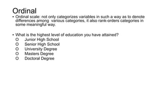 Ordinal
▪ Ordinal scale: not only categorizes variables in such a way as to denote
differences among various categories, it also rank-orders categories in
some meaningful way.
▪ What is the highest level of education you have attained?
O Junior High School
O Senior High School
O University Degree
O Masters Degree
O Doctoral Degree
 