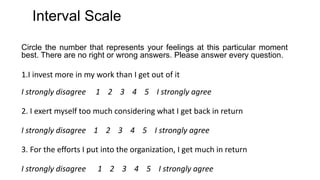 Interval Scale
Circle the number that represents your feelings at this particular moment
best. There are no right or wrong answers. Please answer every question.
1.I invest more in my work than I get out of it
I strongly disagree 1 2 3 4 5 I strongly agree
2. I exert myself too much considering what I get back in return
I strongly disagree 1 2 3 4 5 I strongly agree
3. For the efforts I put into the organization, I get much in return
I strongly disagree 1 2 3 4 5 I strongly agree
 