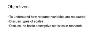 Objectives
• To understand how research variables are measured
• Discuss types of scales
• Discuss the basic descriptive statistics in research
 