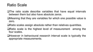 Ratio Scale
The ratio scale describe variables that have equal intervals
between them but also have absolute zeros.
Meaning that they are variables for which one possible value is
zero.
Ratio scales assign absolute rather than relatives quantities.
Ratio scale is the highest level of measurement among the
four scales.
However in behavioural research interval scale is typically the
appropriate measurements.
 