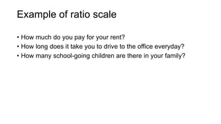 Example of ratio scale
• How much do you pay for your rent?
• How long does it take you to drive to the office everyday?
• How many school-going children are there in your family?
 