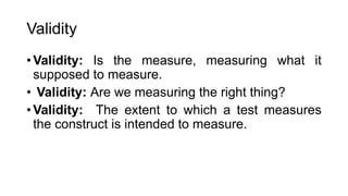 Validity
• Validity: Is the measure, measuring what it
supposed to measure.
• Validity: Are we measuring the right thing?
• Validity: The extent to which a test measures
the construct is intended to measure.
 