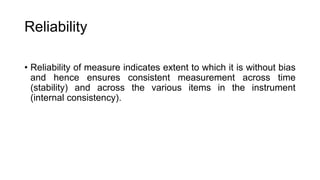 Reliability
• Reliability of measure indicates extent to which it is without bias
and hence ensures consistent measurement across time
(stability) and across the various items in the instrument
(internal consistency).
 