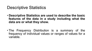 Descriptive Statistics
• Descriptive Statistics are used to describe the basic
features of the data in a study including what the
data are or what they show.
• The Frequency Distribution is a summary of the
frequency of individual values or ranges of values for a
variable.
 