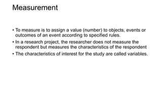 Measurement
• To measure is to assign a value (number) to objects, events or
outcomes of an event according to specified rules.
• In a research project, the researcher does not measure the
respondent but measures the characteristics of the respondent
• The characteristics of interest for the study are called variables.
 