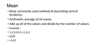 Mean
• Most commonly used method of describing central
tendency.
• Arithmetic average of all scores.
• Add up all of the values and divide by the number of values.
• Example :
• 1,2,3,4,5,5, 4, 6,3
• 33/9
• =3.67
 