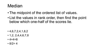 Median
• The midpoint of the ordered list of values.
• List the values in rank order, then find the point
below which one-half of the scores lie.
• 4,6,7,2,4,1,8,2
• 1,2, 2,4,4,6,7,8
• 4+4=8
• 8/2= 4
 