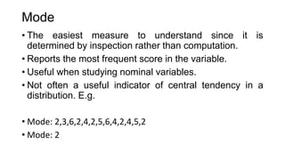 Mode
• The easiest measure to understand since it is
determined by inspection rather than computation.
• Reports the most frequent score in the variable.
• Useful when studying nominal variables.
• Not often a useful indicator of central tendency in a
distribution. E.g.
• Mode: 2,3,6,2,4,2,5,6,4,2,4,5,2
• Mode: 2
 