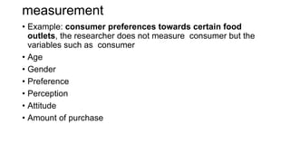 measurement
• Example: consumer preferences towards certain food
outlets, the researcher does not measure consumer but the
variables such as consumer
• Age
• Gender
• Preference
• Perception
• Attitude
• Amount of purchase
 