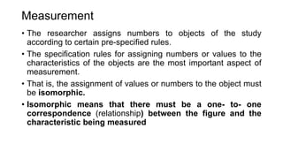 Measurement
• The researcher assigns numbers to objects of the study
according to certain pre-specified rules.
• The specification rules for assigning numbers or values to the
characteristics of the objects are the most important aspect of
measurement.
• That is, the assignment of values or numbers to the object must
be isomorphic.
• Isomorphic means that there must be a one- to- one
correspondence (relationship) between the figure and the
characteristic being measured
 