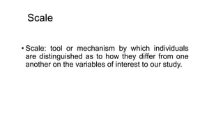 Scale
• Scale: tool or mechanism by which individuals
are distinguished as to how they differ from one
another on the variables of interest to our study.
 