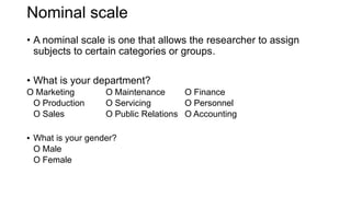 Nominal scale
• A nominal scale is one that allows the researcher to assign
subjects to certain categories or groups.
• What is your department?
O Marketing O Maintenance O Finance
O Production O Servicing O Personnel
O Sales O Public Relations O Accounting
▪ What is your gender?
O Male
O Female
 
