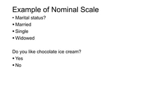Example of Nominal Scale
• Marital status?
 Married
 Single
 Widowed
Do you like chocolate ice cream?
 Yes
 No
 