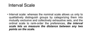 Interval Scale
• Interval scale: whereas the nominal scale allows us only to
qualitatively distinguish groups by categoriz...