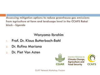 Assessing mitigation options to reduce greenhouse gas emissions
from agriculture at farm and landscape level in the CCAFS Rakai
block - Uganda

1.
2.
3.

Wanyama Ibrahim
Prof. Dr. Klaus Butterbach-Bahl
Dr. Rufino Mariana
Dr. Piet Van Asten

CLIFF Network Workshop, Foulum

 