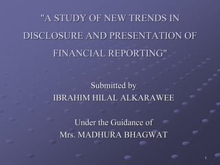 "A STUDY OF NEW TRENDS IN
DISCLOSURE AND PRESENTATION OF
FINANCIAL REPORTING"
Submitted by
IBRAHIM HILAL ALKARAWEE
Under the Guidance of
Mrs. MADHURA BHAGWAT
1
 