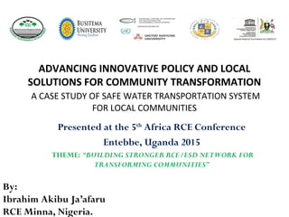 ADVANCING INNOVATIVE POLICY AND LOCAL
SOLUTIONS FOR COMMUNITY TRANSFORMATION
A CASE STUDY OF SAFE WATER TRANSPORTATION SYSTEM
FOR LOCAL COMMUNITIES
Presented at the 5th
Africa RCE Conference
Entebbe, Uganda 2015
THEME: “BUILDING STRONGER RCE/ESD NETWORK FOR
TRANSFORMING COMMUNITIES”
By:
Ibrahim Akibu Ja’afaru
RCE Minna, Nigeria.
 