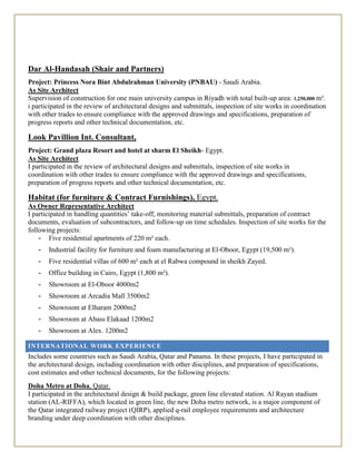 Dar Al-Handasah (Shair and Partners)
Project: Princess Nora Bint Abdulrahman University (PNBAU) - Saudi Arabia.
As Site Architect
Supervision of construction for one main university campus in Riyadh with total built-up area: 1,250,000 m².
i participated in the review of architectural designs and submittals, inspection of site works in coordination
with other trades to ensure compliance with the approved drawings and specifications, preparation of
progress reports and other technical documentation, etc.
Look Pavillion Int. Consultant,
Project: Grand plaza Resort and hotel at sharm El Sheikh- Egypt.
As Site Architect
I participated in the review of architectural designs and submittals, inspection of site works in
coordination with other trades to ensure compliance with the approved drawings and specifications,
preparation of progress reports and other technical documentation, etc.
Habitat (for furniture & Contract Furnishings), Egypt.
As Owner Representative Architect
I participated in handling quantities’ take-off, monitoring material submittals, preparation of contract
documents, evaluation of subcontractors, and follow-up on time schedules. Inspection of site works for the
following projects:
- Five residential apartments of 220 m² each.
- Industrial facility for furniture and foam manufacturing at El-Oboor, Egypt (19,500 m²).
- Five residential villas of 600 m² each at el Rabwa compound in sheikh Zayed.
- Office building in Cairo, Egypt (1,800 m²).
- Showroom at El-Oboor 4000m2
- Showroom at Arcadia Mall 3500m2
- Showroom at Elharam 2000m2
- Showroom at Abass Elakaad 1200m2
- Showroom at Alex. 1200m2
INTERNATIONAL WORK EXPERIENCE
Includes some countries such as Saudi Arabia, Qatar and Panama. In these projects, I have participated in
the architectural design, including coordination with other disciplines, and preparation of specifications,
cost estimates and other technical documents, for the following projects:
Doha Metro at Doha, Qatar.
I participated in the architectural design & build package, green line elevated station. Al Rayan stadium
station (AL-RIFFA), which located in green line, the new Doha metro network, is a major component of
the Qatar integrated railway project (QIRP), applied q-rail employee requirements and architecture
branding under deep coordination with other disciplines.
 