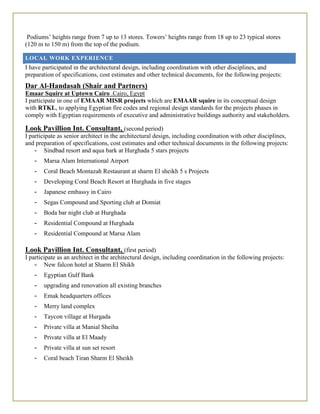 Podiums’ heights range from 7 up to 13 stores. Towers’ heights range from 18 up to 23 typical stores
(120 m to 150 m) from the top of the podium.
LOCAL WORK EXPERIENCE
I have participated in the architectural design, including coordination with other disciplines, and
preparation of specifications, cost estimates and other technical documents, for the following projects:
Dar Al-Handasah (Shair and Partners)
Emaar Squire at Uptown Cairo .Cairo, Egypt
I participate in one of EMAAR MISR projects which are EMAAR squire in its conceptual design
with RTKL, to applying Egyptian fire codes and regional design standards for the projects phases in
comply with Egyptian requirements of executive and administrative buildings authority and stakeholders.
Look Pavillion Int. Consultant, (second period)
I participate as senior architect in the architectural design, including coordination with other disciplines,
and preparation of specifications, cost estimates and other technical documents in the following projects:
- Sindbad resort and aqua bark at Hurghada 5 stars projects
- Marsa Alam International Airport
- Coral Beach Montazah Restaurant at sharm El sheikh 5 s Projects
- Developing Coral Beach Resort at Hurghada in five stages
- Japanese embassy in Cairo
- Segas Compound and Sporting club at Domiat
- Boda bar night club at Hurghada
- Residential Compound at Hurghada
- Residential Compound at Marsa Alam
Look Pavillion Int. Consultant, (first period)
I participate as an architect in the architectural design, including coordination in the following projects:
- New falcon hotel at Sharm El Shikh
- Egyptian Gulf Bank
- upgrading and renovation all existing branches
- Emak headquarters offices
- Merry land complex
- Taycon village at Hurgada
- Private villa at Manial Sheiha
- Private villa at El Maady
- Private villa at sun set resort
- Coral beach Tiran Sharm El Sheikh
 