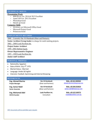 TECHNICAL SKILLS
Presentation Work
- BIM Rivet Ver. 2014 & 2015 Excellent
- AutoCAD Ver. 2012 Excellent
- Photoshop Good
- Sketch up Good
Computer Skills
- Windows and Microsoft Office Good
- Microsoft Project Good
- Primavera Good
EMPLOYMENTS RECORDS
2008 – Currently Dar Al-Handasah (Shair and Partners).
Senior Architect Group leader in charge for multi-tasking projects.
2002 – 2008 Look Pavillion Int.
Project Senior Architect
1999 –2002 Habitat Egypt.
Owner Representative Engineer
1997 – 1999 Look Pavillion Int.
Junior staff Architect
PERSONAL PROFILE
 Nationality: Egyptian
 Date of Birth: July 9th
.1970
 Marital Status : Married
 Language: Arabic & English
 Interests: Football, Swimming and Internet Browsing
REFERENCES
Eng. Ahmad Sherine
Project Manager
Dar Al-Handasah
(Shair and Partners)
Mob. +20 101 5020565
ahmad.sherine@dargroup.com
Eng. Samar Nabil
Senior Associate
Dar Al-Handasah
(Shair and Partners)
Mob. +20 100 2218523
samar.nabil@dargroup.com
Eng. Mohamed Adel
CEO & Founder
Look Pavillion Int.
Consultant
Mob. +20 122 2109772
madel@pavillion.com.eg
ANY documents will be submitted upon request.
 