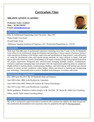 Curriculum Vitae
IBRAHIM AHMED AL-KISHKI
Profession: Senior Architect
Mob: + 20 100 2583991
E-mail: ialkishki@hotmail.com
EDUCATION
B.Sc. in Architectural Engineering, Cairo University - May 1997.
Project Grade: Very Good
Overall Grade: Good
Affiliations: Egyptian Syndicate of Engineers, 1997 - Professional Registration No.: 7652/68
OVERVIEW
With more than (18) years of professional experience (including more than 7 years in Dar Al-Handasah-
Cairo office) in the architectural design development and detailing of various aspects of projects. having a
wide exposure to all phases of the design, supervision and coordination of large projects , and well known
of using the international codes and regional design standards for major projects in Egypt ,Arab gulf
region and south American country. Participating in all stages of project design from proposal preparation
till project supervision. Respected and self‐motivated managing multiple projects simultaneously.
Extensive experience managing large‐scale projects from the requirements gathering phase to completion.
Highly skilled in tracking details, communicating deadlines, and following‐up with internal and external
partners to ensure on‐time completion within budget. Ability and interest in learning and incorporating
new technology. Consistently receive positive feedback from managers, co‐workers and clients.
PROFESSIONAL EXPERIENCE
Dec. 2008 up to Dec.2015: Dar Al-Handasah (Shair and Partners).
June 2002 to Dec. 2008: Look Pavillion Int. Consultant.
June 1999 to June 2002: Habitat (for furniture & Contract Furnishings).
May 1997 to June 1999: Look Pavillion Int. Consultant.
Before graduation: Worked as a trainee designer at Dr. Aly Gabr , Dr. Maysa M. Abdel-Aziz Consulting
Office, and Dr. Naila Toulan Consulting Office.
CONSTRUCTION FIELD EXPERIENCE
My work in construction supervision and as a technical office architect has added to the detail design and
the construction documentation more experience since my graduation through the flowing projects:
 