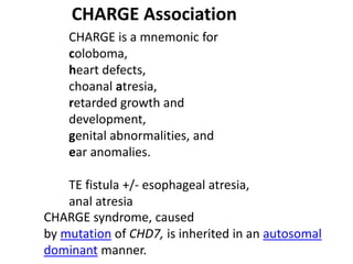 CHARGE Association
CHARGE is a mnemonic for
coloboma,
heart defects,
choanal atresia,
retarded growth and
development,
genital abnormalities, and
ear anomalies.
TE fistula +/- esophageal atresia,
anal atresia
CHARGE syndrome, caused
by mutation of CHD7, is inherited in an autosomal
dominant manner.
 