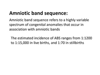 Amniotic band sequence:
Amniotic band sequence refers to a highly variable
spectrum of congenital anomalies that occur in
association with amniotic bands
The estimated incidence of ABS ranges from 1:1200
to 1:15,000 in live births, and 1:70 in stillbirths
 