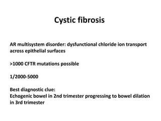 Cystic fibrosis
AR multisystem disorder: dysfunctional chloride ion transport
across epithelial surfaces
>1000 CFTR mutations possible
1/2000-5000
Best diagnostic clue:
Echogenic bowel in 2nd trimester progressing to bowel dilation
in 3rd trimester
 