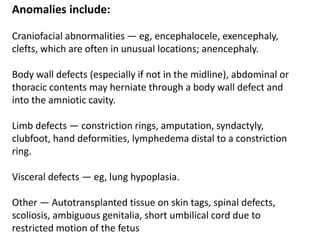 Anomalies include:
Craniofacial abnormalities — eg, encephalocele, exencephaly,
clefts, which are often in unusual locations; anencephaly.
Body wall defects (especially if not in the midline), abdominal or
thoracic contents may herniate through a body wall defect and
into the amniotic cavity.
Limb defects — constriction rings, amputation, syndactyly,
clubfoot, hand deformities, lymphedema distal to a constriction
ring.
Visceral defects — eg, lung hypoplasia.
Other — Autotransplanted tissue on skin tags, spinal defects,
scoliosis, ambiguous genitalia, short umbilical cord due to
restricted motion of the fetus
 