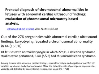 Prenatal diagnosis of chromosomal abnormalities in
fetuses with abnormal cardiac ultrasound findings:
evaluation of chromosomal microarray-based
analysis.
Ultrasound Obstet Gynecol. 2013 Apr;41(4):375-82
Out of the 276 pregnancies with abnormal cardiac ultrasound
findings, karyotyping revealed a chromosomal abnormality
in 44 (15.9%).
Of fetuses with normal karyotype in which 22q11.2 deletion syndrome
studies were performed, 6.4% (5/78) had this microdeletion syndrome.
Among fetuses with abnormal cardiac findings, normal karyotype and negative or no 22q11.2
deletion syndrome study that underwent CMA, the detection rate of pathogenic copy number
variants not detected by conventional cytogenetics was 2.0% (1/51)
 
