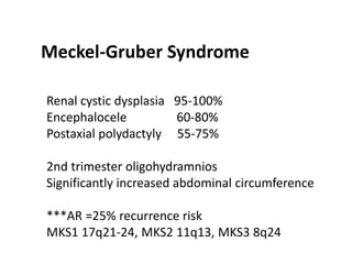 Meckel-Gruber Syndrome
Renal cystic dysplasia 95-100%
Encephalocele 60-80%
Postaxial polydactyly 55-75%
2nd trimester oligohydramnios
Significantly increased abdominal circumference
***AR =25% recurrence risk
MKS1 17q21-24, MKS2 11q13, MKS3 8q24
 