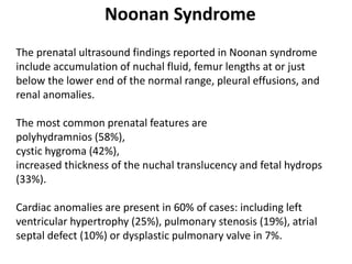 Noonan Syndrome
The prenatal ultrasound findings reported in Noonan syndrome
include accumulation of nuchal fluid, femur lengths at or just
below the lower end of the normal range, pleural effusions, and
renal anomalies.
The most common prenatal features are
polyhydramnios (58%),
cystic hygroma (42%),
increased thickness of the nuchal translucency and fetal hydrops
(33%).
Cardiac anomalies are present in 60% of cases: including left
ventricular hypertrophy (25%), pulmonary stenosis (19%), atrial
septal defect (10%) or dysplastic pulmonary valve in 7%.
 