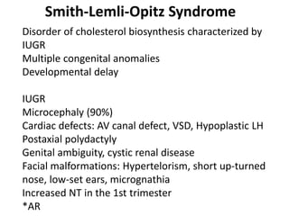 Smith-Lemli-Opitz Syndrome
Disorder of cholesterol biosynthesis characterized by
IUGR
Multiple congenital anomalies
Developmental delay
IUGR
Microcephaly (90%)
Cardiac defects: AV canal defect, VSD, Hypoplastic LH
Postaxial polydactyly
Genital ambiguity, cystic renal disease
Facial malformations: Hypertelorism, short up-turned
nose, low-set ears, micrognathia
Increased NT in the 1st trimester
*AR
 