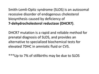 Smith-Lemli-Opitz syndrome (SLOS) is an autosomal
recessive disorder of endogenous cholesterol
biosynthesis caused by deficiency of
7-dehydrocholesterol reductase (DHCR7).
DHCR7 mutation is a rapid and reliable method for
prenatal diagnosis of SLOS, and provides an
alternative to specialized biochemical tests for
elevated 7DHC in amniotic fluid or CVS.
***Up to 7% of stillbirths may be due to SLOS
 